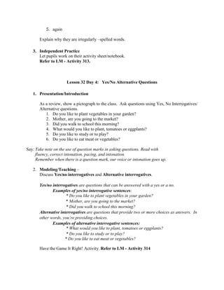 5. again
Explain why they are irregularly –spelled words.
3. Independent Practice
Let pupils work on their activity sheet/notebook.
Refer to LM - Activity 313.
Lesson 32 Day 4: Yes/No Alternative Questions
1. Presentation/Introduction
As a review, show a pictograph to the class. Ask questions using Yes, No Interrogatives/
Alternative questions.
1. Do you like to plant vegetables in your garden?
2. Mother, are you going to the market?
3. Did you walk to school this morning?
4. What would you like to plant, tomatoes or eggplants?
5. Do you like to study or to play?
6. Do you like to eat meat or vegetables?
Say: Take note on the use of question marks in asking questions. Read with
fluency, correct intonation, pacing, and intonation.
Remember when there is a question mark, our voice or intonation goes up.
2. Modeling/Teaching –
Discuss Yes/no interrogatives and Alternative interrogatives.
Yes/no interrogatives are questions that can be answered with a yes or a no.
Examples of yes/no interrogative sentences:
* Do you like to plant vegetables in your garden?
* Mother, are you going to the market?
* Did you walk to school this morning?
Alternative interrogatives are questions that provide two or more choices as answers. In
other words, you‟re providing choices.
Examples of alternative interrogative sentences:
* What would you like to plant, tomatoes or eggplants?
* Do you like to study or to play?
* Do you like to eat meat or vegetables?
Have the Game It Right! Activity. Refer to LM - Activity 314
 