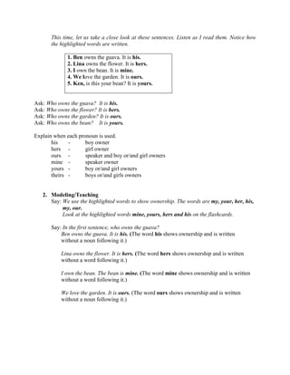 This time, let us take a close look at these sentences. Listen as I read them. Notice how
the highlighted words are written.
1. Ben owns the guava. It is his.
2. Lina owns the flower. It is hers.
3. I own the bean. It is mine.
4. We love the garden. It is ours.
5. Ken, is this your bean? It is yours.
Ask: Who owns the guava? It is his.
Ask: Who owns the flower? It is hers.
Ask: Who owns the garden? It is ours.
Ask: Who owns the bean? It is yours.
Explain when each pronoun is used.
his - boy owner
hers - girl owner
ours - speaker and boy or/and girl owners
mine - speaker owner
yours - boy or/and girl owners
theirs - boys or/and girls owners
2. Modeling/Teaching
Say: We use the highlighted words to show ownership. The words are my, your, her, his,
my, our.
Look at the highlighted words mine, yours, hers and his on the flashcards.
Say: In the first sentence, who owns the guava?
Ben owns the guava. It is his. (The word his shows ownership and is written
without a noun following it.)
Lina owns the flower. It is hers. (The word hers shows ownership and is written
without a word following it.)
I own the bean. The bean is mine. (The word mine shows ownership and is written
without a word following it.)
We love the garden. It is ours. (The word ours shows ownership and is written
without a noun following it.)
 
