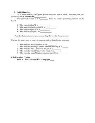 3. Guided Practice
Let us do the OWNERSHIP game. I have here some objects which I borrowed from you.
Listen as I ask: Who owns this_____________?
Your expected answer is It is________. Write the correct possessive pronoun on the
board.
1. Who owns this bag? It is____________.
2. Who owns this handkerchief? It is ___________.
3. Who owns this pencil? It is __________.
4. Who owns this crayon? It is____________.
Say: Look at what you have inside your bag. Let us play the same game.
Use her, his, mine, ours, or yours to complete each of the following sentences.
1. Who owns the pen. Luis owns it. It is _________.
2. Who owns the blue bag? Almirra owns the blue bag. It is ______.
3. Who owns the pen? Carlo owns the pen. It is ________.
4. Who owns the board? We own the board. It is _______.
5. Who owns the paper? Carlo, is this your paper? It is ________.
4. Independent Practice
Refer to LM - Activities 317-318 on pages ____
 