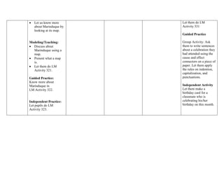  Let us know more
about Marinduque by
looking at its map.
Modeling/Teaching:
 Discuss about
Marinduque using a
map.
 Present what a map
is.
 Let them do LM
Activity 321.
Guided Practice:
Know more about
Marinduque in
LM Activity 322.
Independent Practice:
Let pupils do LM
Activity 323.
Let them do LM
Activity 331
Guided Practice
Group Activity: Ask
them to write sentences
about a celebration they
had attended using the
cause and effect
connectors on a piece of
paper. Let them apply
the rules on indention,
capitalization, and
punctuations.
Independent Activity
Let them make a
birthday card for a
classmate who is
celebrating his/her
birthday on this month.
 