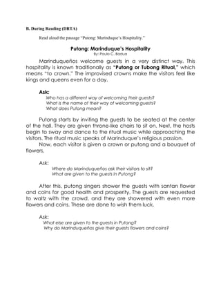B. During Reading (DRTA)
Read aloud the passage “Putong: Marinduque‟s Hospitality.”
Putong: Marinduque’s Hospitality
By: Paulo C. Badua
Marinduqueños welcome guests in a very distinct way. This
hospitality is known traditionally as “Putong or Tubong Ritual,” which
means “to crown.” The improvised crowns make the visitors feel like
kings and queens even for a day.
Ask:
Who has a different way of welcoming their guests?
What is the name of their way of welcoming guests?
What does Putong mean?
Putong starts by inviting the guests to be seated at the center
of the hall. They are given throne-like chairs to sit on. Next, the hosts
begin to sway and dance to the ritual music while approaching the
visitors. The ritual music speaks of Marinduque’s religious passion.
Now, each visitor is given a crown or putong and a bouquet of
flowers.
Ask:
Where do Marinduqueños ask their visitors to sit?
What are given to the guests in Putong?
After this, putong singers shower the guests with santan flower
and coins for good health and prosperity. The guests are requested
to waltz with the crowd, and they are showered with even more
flowers and coins. These are done to wish them luck.
Ask:
What else are given to the guests in Putong?
Why do Marinduqueños give their guests flowers and coins?
 