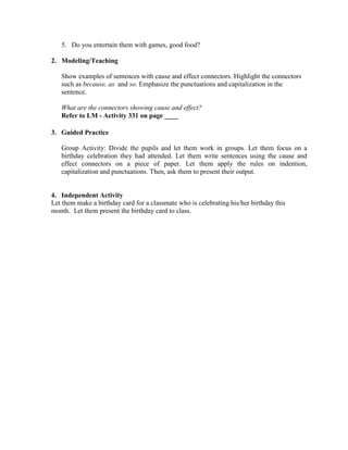 5. Do you entertain them with games, good food?
2. Modeling/Teaching
Show examples of sentences with cause and effect connectors. Highlight the connectors
such as because, as and so. Emphasize the punctuations and capitalization in the
sentence.
What are the connectors showing cause and effect?
Refer to LM - Activity 331 on page ____
3. Guided Practice
Group Activity: Divide the pupils and let them work in groups. Let them focus on a
birthday celebration they had attended. Let them write sentences using the cause and
effect connectors on a piece of paper. Let them apply the rules on indention,
capitalization and punctuations. Then, ask them to present their output.
4. Independent Activity
Let them make a birthday card for a classmate who is celebrating his/her birthday this
month. Let them present the birthday card to class.
 