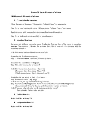 Lesson 28 Day 4: Elements of a Poem
Skill Lesson 1: Elements of a Poem
1. Presentation/Introduction
Show the copy of the poem “Glimpse of a Polluted Future” to your pupils.
Say: Let us read together the poem “Glimpse to the Polluted Future” once more.
Read the poem with your pupils with proper phrasing and intonation.
Say: Let us look at the poem carefully. A poem has parts
2. Modeling/Teaching
Let us see the different parts of a poem. Bracket the first two lines of the poem. A poem has
stanzas. This is stanza 1. Bracket the next two lines. This is stanza 2. (Do the same with the
rest of the stanzas.)
Ask: How many stanzas does the poem have? (6)
Underline the first line of the poem.
Say: A stanza has lines. This is the first line of stanza 1.
Underline the second line of the poem.
Say: This is the second line of stanza 1.
Ask: How many lines does stanza 1 have? (2)
How many lines does stanza 4 have? (3)
Which stanzas have 3 lines? (stanzas 5 and 6)
Underline the last words in lines 1-2 of stanza 1.
Say: Read these words. (sky, why).
Ask: What can you say about their ending sounds?
Say: Poems have rhyming words. Words that sound alike are called rhyming words.
They are usually found at the end of the lines in the stanzas of a poem.
Ask: What are other rhyming words that you see in the poem?
(lake-mistake, Earth-worth, rate-late)
3. Guided Practice
Refer to LM - Activity 279.
4. Independent Practice
Refer to LM - Activity 280.
 