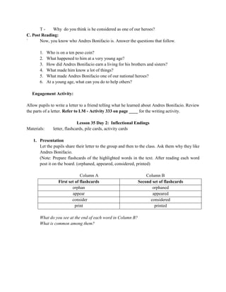 T - Why do you think is he considered as one of our heroes?
C. Post Reading:
` Now, you know who Andres Bonifacio is. Answer the questions that follow.
1. Who is on a ten peso coin?
2. What happened to him at a very young age?
3. How did Andres Bonifacio earn a living for his brothers and sisters?
4. What made him know a lot of things?
5. What made Andres Bonifacio one of our national heroes?
6. At a young age, what can you do to help others?
Engagement Activity:
Allow pupils to write a letter to a friend telling what he learned about Andres Bonifacio. Review
the parts of a letter. Refer to LM - Activity 333 on page ____ for the writing activity.
Lesson 35 Day 2: Inflectional Endings
Materials: letter, flashcards, pile cards, activity cards
1. Presentation
Let the pupils share their letter to the group and then to the class. Ask them why they like
Andres Bonifacio.
(Note: Prepare flashcards of the highlighted words in the text. After reading each word
post it on the board. (orphaned, appeared, considered, printed)
Column A Column B
First set of flashcards Second set of flashcards
orphan orphaned
appear appeared
consider considered
print printed
What do you see at the end of each word in Column B?
What is common among them?
 