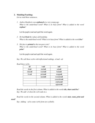 2. Modeling/Teaching:
Let us read these sentences.
1. Andres Bonifacio was orphaned at a very young age.
What is the underlined word? What is its base form? What is added to the word
orphan?
Let the pupils read and spell the word again.
2. He had lived the values of friendship.
What is the underlined word? What is its base form? What is added to the word live?
3. His face is printed in the ten-peso coin?
What is the underlined word? What is its base form? What is added to the word
print?
Let the pupils read and spell the word again.
Say: We call these verbs with inflectional endings, -d and –ed.
Read these verbs.
/d/ /-ed/ /ed/
died started asked
shared wanted helped
lived printed stopped
needed wondered
considered
orphaned
appeared
Read the words in the first column. What is added to the words die, share and live?
Say: We add –d when the verb ends in e.
Read the words in the second column. What is added to the words start, want, print and
need?
Say: Adding –ed to some verbs form new syllable.
 