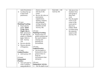 name the pictures
 Let them line up
to their food
preferences.
(15 min)
Modeling/Teaching:
 Read with the
pupils „What
Grade Three
Pupils Like to
Eat‟ and present
the table and the
graph on a Manila
paper. Refer to
LM - Activity
338
 Review adverbs.
 Discuss adverbs
of frequency.
(15 min)
Guided Practice:
 LM Activity 339
(10 min)
Independent
Practice:
 Ask each pupil to
write a sentence
using adverbs of
choose a picture
and stay in the
corner.
 Review the rules on
punctuation,
capitalization,
spelling, sentence,
and paragraph
writing using the
checklist on LM
Activity 340.
(10 min)
Modeling/Teaching:
 Present issues on
global warming and
the need to help in
cleaning and
greening our
environment.
(10 min)
Guided Practice:
 Ask the pupils to
brainstorm in their
group on how to
keep our
environment clean
and green.
(20 min)
Independent Activity:
 Ask the pupils to go
final draft. - LM
Activity 342
 Ask one or two
members from
each group to
share their
work.
 Post the pupils‟
work on one
corner of the
room and let
them do a
Gallery Walk.
 Let them bring
the materials
stated in LM
Activity 344.
 
