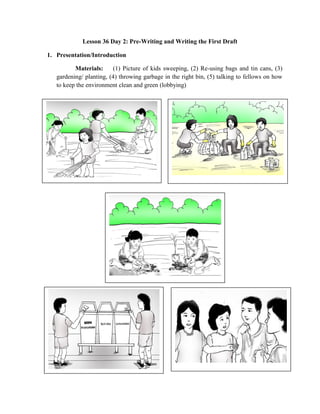 Lesson 36 Day 2: Pre-Writing and Writing the First Draft
1. Presentation/Introduction
Materials: (1) Picture of kids sweeping, (2) Re-using bags and tin cans, (3)
gardening/ planting, (4) throwing garbage in the right bin, (5) talking to fellows on how
to keep the environment clean and green (lobbying)
 