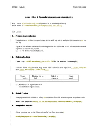 GRADE 3 ENGLISH TEACHER’S GUIDE 
Lesson 19 Day 5: Fluency/Forming sentences using adjectives 
Skill Lesson: Words and a story with diagraph oi as in oil and oy as in boy 
Refer pupils to L19D5-Worksheet _, LM pageActivity 204A and B_. 
Skill Lesson: 
1. Presentation/Introduction 
Post pictures of a church crashed down, ocean with big waves, and provide words such as; old 
and big. 
Say: Can you make a sentence out of these pictures and words? Or let the children think of other 
adjective to describe the pictures. 
Ex. The old church was crashed down. 
2. Modeling/Teaching 
Please refer L19D5, worksheet___to Activity 205 for the web and chart sample_. 
From the words on in the web, help pupils form sentences with adjectives. Use the .using the 
chart below. Please refer L19D5, Sheet____. 
Noun Linking Verbs Adjective Noun 
Sandra had expensive watch 
Ex. Sandra had an expensive watch. 
Sandra had an expensive car. 
3. Guided Practice 
Ask pupils to create sentences using the adjectives from the web through the help of the chart. 
Refer your pupils to Activity 205 for the sample chart.L19D5-Worksheet_, LM page_. 
4. Independent Practice 
Show pictures and let the children describe it to form sentences.) 
Refer your pupils to L19D5-Worksheet_, LM page_. 
 