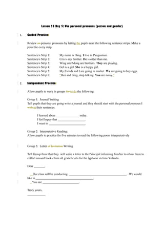 Lesson 25 Day 5: Use personal pronouns (person and gender) 
1. Guided Practice: 
Review on personal pronouns by letting the pupils read the following sentence strips. Make a 
point for every strip. 
Sentence/s Strip 1: My name is Dang. I live in Pangasinan. 
Sentence/s Strip 2: Cris is my brother. He is older than me. 
Sentence/s Strip 3: Wing and Mong are brothers. They are playing. 
Sentence/s Strip 4: Gel is a girl. She is a happy girl. 
Sentence/s Strip 5: My friends and I are going to market. We are going to buy eggs. 
Sentence/s Strip 6: “Ben and Greg, stop talking. You are noisy.” 
2. Independent Practice: 
Allow pupils to work in groups for to do the following: 
Group 1: Journal Writing 
Tell pupils that they are going write a journal and they should start with the personal pronoun I 
with in their sentences. 
I learned about _______________ today. 
I feel happy that __________________. 
I want to ________________________. 
Group 2: Interpretative Reading: 
Allow pupils to practice for five minutes to read the following poem interpretatively 
Group 3: Letter of Invitation Writing 
Tell Group three that they will write a letter to the Principal informing him/her to allow them to 
collect unused books from all grade levels for the typhoon victims Yolanda. 
Dear _______, 
Our class will be conducting ______________________________________. We would 
like to ______________________________________. 
You are ________________________. 
Truly yours, 
____________ 
 