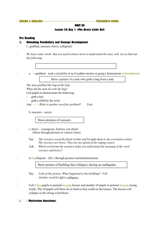 GRADE 3 ENGLISH TEACHER’S GUIDE 
UNIT III 
Lesson 26 Day 1 –The Brave Little Girl 
Pre Reading 
1. Unlocking Vocabulary and Concept Development 
( , grabbed, rescuers, brave, collapsed) 
We have some words that you need to know more to understand the story well. Let us find out 
the following. 
a. a.grabbed – took a seized by or as if sudden motion or grasp.( demonstrate or by pictures) 
Show a picture of a man who grabs a bag from a lady 
The man grabbed the bag of the lady. 
What did the man do with the bag? 
Call pupils to demonstrate the following: 
- grab a key 
- grab a child by the wrist 
Ask: What is another word for grabbed? Took 
b. rescuers – savers 
Show pictures of rescuers 
c. brave – courageous, fearless, not afraid 
(Show through pictures or context clues) 
Say: The rescuers saved the flood victims and brought them to the evacuation center. 
The rescuers are brave. They are not afraid of the raging waters. 
Ask: Which word from the sentence helps you understand the meaning of the word 
rescuers and brave? 
d.d. collapsed – fell ( through pictures and demonstration) 
Show picture of building that collapsed during an earthquake. 
Say: Look at the picture. What happened to the buildings? Fell 
Another word for fell is collapse d . 
Call 5 five pupils to pretend as to be houses and another 10 pupils to pretend as to be strong 
winds. The 10 pupils will blow air as hard as they could on the houses. The houses will 
collapse as the strong wind blows. 
2. 2.Motivation Questions: 
 