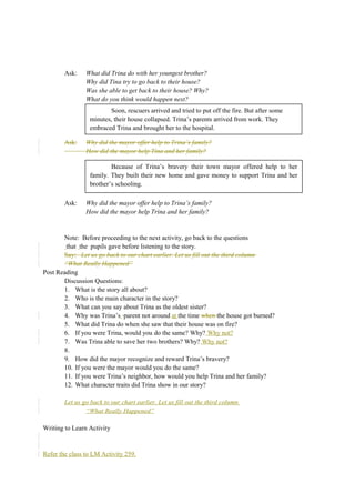 Ask: What did Trina do with her youngest brother? 
Why did Tina try to go back to their house? 
Was she able to get back to their house? Why? 
What do you think would happen next? 
Soon, rescuers arrived and tried to put off the fire. But after some 
minutes, their house collapsed. Trina’s parents arrived from work. They 
embraced Trina and brought her to the hospital. 
Ask: Why did the mayor offer help to Trina’s family? 
How did the mayor help Tina and her family? 
Because of Trina’s bravery their town mayor offered help to her 
family. They built their new home and gave money to support Trina and her 
brother’s schooling. 
Ask: Why did the mayor offer help to Trina’s family? 
How did the mayor help Trina and her family? 
Note: Before proceeding to the next activity, go back to the questions 
that the pupils gave before listening to the story. 
Say: Let us go back to our chart earlier. Let us fill out the third column 
“What Really Happened” 
Post Reading 
Discussion Questions: 
1. What is the story all about? 
2. Who is the main character in the story? 
3. What can you say about Trina as the oldest sister? 
4. Why was Trina’s parent not around at the time when the house got burned? 
5. What did Trina do when she saw that their house was on fire? 
6. If you were Trina, would you do the same? Why? Why not? 
7. Was Trina able to save her two brothers? Why? Why not? 
8. 
9. How did the mayor recognize and reward Trina’s bravery? 
10. If you were the mayor would you do the same? 
11. If you were Trina’s neighbor, how would you help Trina and her family? 
12. What character traits did Trina show in our story? 
Let us go back to our chart earlier. Let us fill out the third column 
“What Really Happened” 
Writing to Learn Activity 
Refer the class to LM Activity 259. 
 