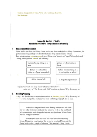 Make a stick puppet of Trina. Write a 1-2 sentence about her. 
My Sentence: 
Lesson 26 Day 2: ( 1st Half): 
Determines whether a story is realistic or fantasy 
1. Presentation/Introduction 
Some stories are about real things. Some stories are about make believe things. Sometimes, the 
pictures in a story can help you decide whether a story is real or make believe. 
I am going to share with you some pictures. Show me a “thumbs up” sign if it is realistic and 
“stamp your right foot” once if it is a fantasy. 
 
picture of a dog sitting on a 
sofa 
picture of a dog reading a 
book 
Picture of a school boy 
riding in a flying banana leaf 
School children riding in a 
tricycle going to school 
A frog playing ball A frog chasing an insect 
Say: Let us recall our story about “The Brave Little Girl” 
Is the story of “The Brave Little Girl” realistic or fantasy? Why do you say so? 
2. Modeling/Teaching 
Say: Are the characters in our story realistic or fancifula fantasy? Why do you say so? 
I have changed the ending of our story with this paragraph. Let us read. 
Trina could not just stare at their burning house while she knew 
her two other brothers were there. She turned as swift as she could and 
lo! An aluminum basin dropped where she stood and said “Come Trina, 
we will help your brothers”. 
Trina hopped on to the basin and flew fast to their burning 
house. The people were in panic that no one ever noticed Trina and the 
flying basin. After a couple of minutes, Trina was back riding in the 
 