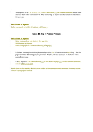 Allow pupils to do LM Activity 262.L26 D3 Worksheet ___ on Personal pronouns. Guide them 
and lead them to the correct answer. After answering, let pupils read the sentences and explain 
the answers. 
Skill Lesson: ai digraph 
Refer your pupils to L26D3-Worksheet_, LM page_. 
Lesson 26– Day 4: Personal Pronouns 
Skill Lesson: ai digraph 
Refer your pupils to LM Activity 261 and 263. 
Skill Lesson: ai digraph 
Refer your pupils to L26D4-Worksheet_, LM page_. 
Recall the lessons presented on pronouns by reading the activity-sentences in on Day 3. Let the 
pupils recall the different personal pronouns. Post the personal pronouns on the board when 
deemed necessary. 
Let the pupils do L26 D4 Worksheet ___ A and B on LM page ___ for the Personal pronouns 
activity.LM Activity 264. 
Guide them on the Activity B which is on guided writing using personal pronouns. You may review 
on how a paragraph is formed. 
 