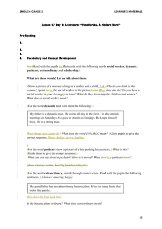 ENGLISH GRADE 3 LEARNER’S MATERIALS 
Lesson 27 Day 1: Literature: “Penaflorida, A Modern Hero” 
Pre-Reading 
1. 
2. 
3. 
4. Vocabulary and Concept Development 
Say:(Read with the pupils the flashcards with the following words social worker, dynamic, 
pushcart, extraordinary and scholarship.) 
What are these words? Let us talk about them. 
(Show a picture of a woman talking to a mother and a child. Ask:)Who do you think is this 
woman? (point on to the social worker in the picture) what What does she do? Do you have a 
social worker in your barangay or town? What do they do to help the children and women? 
What does a social worker mean? 
(For the word dynamic read with them the following :) 
My father is a dynamic man. He works all day in the farm. He also attends 
meetings on Saturdays. He goes to church on Sundays. He keeps himself 
busy. He is a strong man. 
What things does father do? What does the word DYNAMIC mean? (Allow pupils to give the 
correct response. Show choices: active, healthy. 
)( 
For the word pushcart show a picture of a boy pushing his pushcart. ) What is this? 
(Guide them to give the correct response.) 
What can you say about a pushcart? How is it moved? What does is a pushcart mean? 
(show choices: active, healthy,handcart,bicycle) 
(For the word extraordinary, unlock through context clues. Read with the pupils the following 
sentences. ) (choices: amazing, large) 
My grandfather has an extraordinary banana plant. It has so many fruits that 
looks like patola.. 
How does the fruit look like? 
Is the banana plant ordinary? What does extraordinary mean? 
16 
 