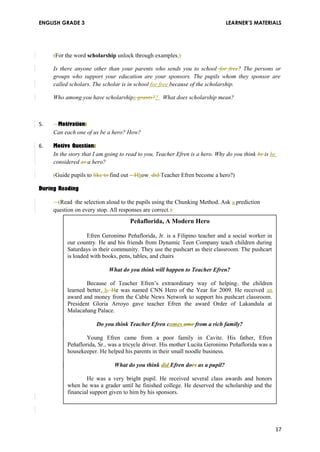 ENGLISH GRADE 3 LEARNER’S MATERIALS 
(For the word scholarship unlock through examples.) 
Is there anyone other than your parents who sends you to school for free? The persons or 
groups who support your education are your sponsors. The pupils whom they sponsor are 
called scholars. The scholar is in school for free because of the scholarship. 
Who among you have scholarships grants?? What does scholarship mean? 
5. Motivation: 
Can each one of us be a hero? How? 
6. Motive Question: 
In the story that I am going to read to you, Teacher Efren is a hero. Why do you think he is he 
considered as a hero? 
(Guide pupils to like to find out – Hhow did Teacher Efren become a hero?) 
During Reading 
(Read the selection aloud to the pupils using the Chunking Method. Ask a prediction 
question on every stop. All responses are correct.) 
Peňaflorida, A Modern Hero 
Efren Geronimo Peňaflorida, Jr. is a Filipino teacher and a social worker in 
our country. He and his friends from Dynamic Teen Company teach children during 
Saturdays in their community. They use the pushcart as their classroom. The pushcart 
is loaded with books, pens, tables, and chairs 
What do you think will happen to Teacher Efren? 
Because of Teacher Efren’s extraordinary way of helping, the children 
learned better, h. He was named CNN Hero of the Year for 2009. He received an 
award and money from the Cable News Network to support his pushcart classroom. 
President Gloria Arroyo gave teacher Efren the award Order of Lakandula at 
Malacaňang Palace. 
Do you think Teacher Efren comes ame from a rich family? 
Young Efren came from a poor family in Cavite. His father, Efren 
Peňaflorida, Sr., was a tricycle driver. His mother Lucita Geronimo Peňaflorida was a 
housekeeper. He helped his parents in their small noodle business. 
What do you think did Efren does as a pupil? 
He was a very bright pupil. He received several class awards and honors 
when he was a grader until he finished college. He deserved the scholarship and the 
financial support given to him by his sponsors. 
17 
 