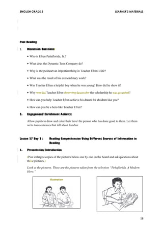 ENGLISH GRADE 3 LEARNER’S MATERIALS 
Post Reading 
1. Discussion Questions: 
· Who is Efren Peňaflorida, Jr.? 
· What does the Dynamic Teen Company do? 
· Why is the pushcart an important thing in Teacher Efren’s life? 
· What was the result of his extraordinary work? 
· Was Teacher Efren a helpful boy when he was young? How did he show it? 
· Why was did Teacher Efren deserving deservefor the scholarship he was givenhad? 
· How can you help Teacher Efren achieve his dream for children like you? 
· How can you be a hero like Teacher Efren? 
2. Engagement/ Enrichment Activity: 
Allow pupils to draw and color their hero/ the person who has done good to them. Let them 
write two sentences that tell about him/her. 
Lesson 27 Day 2 : Reading Comprehension Using Different Sources of Information in 
Reading 
1. Presentation/ Introduction 
(Post enlarged copies of the pictures below one by one on the board and ask questions about 
those pictures.) 
Look at the pictures. These are the pictures taken from the selection “Peňaflorida, A Modern 
Hero.” 
Illustration 
18 
 