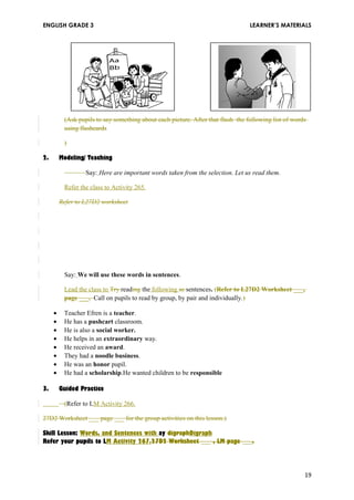 ENGLISH GRADE 3 LEARNER’S MATERIALS 
(Ask pupils to say something about each picture. After that flash the following list of words 
using flashcards 
) 
2. Modeling/ Teaching 
Say: Here are important words taken from the selection. Let us read them. 
Refer the class to Activity 265. 
Refer to L27D2 worksheet 
Say: We will use these words in sentences. 
Lead the class to Try reading the following se sentences. (Refer to L27D2 Worksheet ___, 
page ___. Call on pupils to read by group, by pair and individually.) 
· Teacher Efren is a teacher. 
· He has a pushcart classroom. 
· He is also a social worker. 
· He helps in an extraordinary way. 
· He received an award. 
· They had a noodle business. 
· He was an honor pupil. 
· He had a scholarship.He wanted children to be responsible 
3. Guided Practice 
(Refer to LM Activity 266. 
27D2 Worksheet ___ page ___ for the group activities on this lesson.) 
Skill Lesson: Words, and Sentences with ay digraphDigraph 
Refer your pupils to LM Activity 267.27D2 Worksheet ___ , LM page ___. 
an 
19 
 