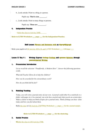 ENGLISH GRADE 3 LEARNER’S MATERIALS 
b. Look outside. Point to a thing or a person. 
Pupils say: That is a/an ________. 
c. Look outside. Point to many things or persons. 
Pupils say: Those are _________. 
4. Independent Practice 
Refer the class to Activity 268B. 
Refer to L27D3 Worksheet ___ page ___ for the Independent Practice. 
Skill Lesson: Phrases and Sentences with ay digraphDigraph 
Refer your pupils to LM Activity 269A, B, and C.27D3 Worksheet ___ , LM page ___. 
Lesson 27 Day 4 : Writing: Express feelings Feelings and opinions Opinions through 
journalsJournal Writing 
1. Presentation/ Introduction 
Let us recall the selection “Penaflorida, A Modern Hero”. Answer the following questions 
orally. 
What did Teacher Efren do to help the children? 
How was he awarded for his extraordinary work? 
How do you think did he feel? 
2. Modeling/ Teaching 
Today, you will write a journal entry of your own. A journal could either be a notebook or a 
folder with pages in it. In a journal, you write how you feel and what you do on certain days. 
Make a cluster to help you think of topics for a journal entry. Think of things you have done 
today and how you feel about them. 
Refer the class to LM Activity 27027D4A Worksheet ___ page___ for the journal sample. 
Refer to L27D4 Worksheet ___ page ___ for the clustering. 
3. Guided Practice 
RRefer the class to LM Activity 270B. 
21 
 