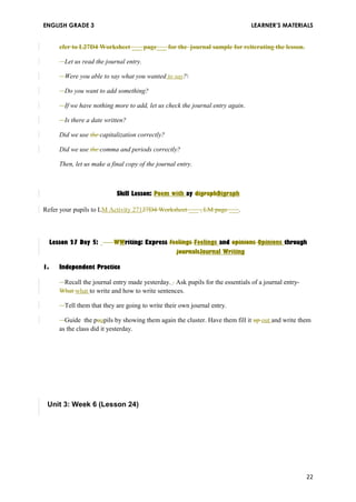 ENGLISH GRADE 3 LEARNER’S MATERIALS 
efer to L27D4 Worksheet ___ page___ for the journal sample for reiterating the lesson. 
Let us read the journal entry. 
Were you able to say what you wanted to say? 
Do you want to add something? 
If we have nothing more to add, let us check the journal entry again. 
Is there a date written? 
Did we use the capitalization correctly? 
Did we use the comma and periods correctly? 
Then, let us make a final copy of the journal entry. 
Skill Lesson: Poem with ay digraphDigraph 
Refer your pupils to LM Activity 27127D4 Worksheet ___ , LM page ___. 
Lesson 27 Day 5: WWriting: Express feelings Feelings and opinions Opinions through 
journalsJournal Writing 
1. Independent Practice 
Recall the journal entry made yesterday. . Ask pupils for the essentials of a journal entry- 
What what to write and how to write sentences. 
Tell them that they are going to write their own journal entry. 
Guide the puupils by showing them again the cluster. Have them fill it up out and write them 
as the class did it yesterday. 
Unit 3: Week 6 (Lesson 24) 
22 

