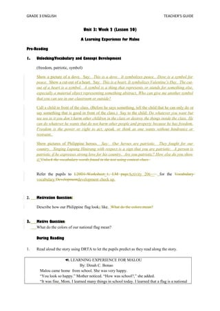 GRADE 3 ENGLISH TEACHER’S GUIDE 
Unit 3: Week 2 (Lesson 20) 
A Learning Experience for Malou 
Pre-Reading 
1. Unlocking/Vocabulary and Concept Development 
(freedom, patriotic, symbol) 
Show a picture of a dove. Say: This is a dove. It symbolizes peace. Dove is a symbol for 
peace. Show a cut-out of a heart. Say: This is a heart. It symbolizes Valentine’s Day. The cut-out 
of a heart is a symbol. A symbol is a thing that represents or stands for something else, 
especially a material object representing something abstract. Who can give me another symbol 
that you can see in our classroom or outside? 
Call a child in front of the class. (Before he says something, tell the child that he can only do or 
say something that is good in front of the class.) Say to the child: Do whatever you want but 
see see to it you don’t harm other children in the class or destroy the things inside the class. He 
can do whatever he wants that do not harm other people and property because he has freedom. 
Freedom is the power or right to act, speak, or think as one wants without hindrance or 
restraint. 
Show pictures of Philippine heroes. Say: Our heroes are patriotic. They fought for our 
country. Singing Lupang Hinirang with respect is a sign that you are patriotic. A person is 
patriotic if he expresses strong love for his country. Are you patriotic? How else do you show 
it?Unlock the vocabulary words found in the text using context clues. 
Refer the pupils to L20D1-Worksheet_1, LM pageActivity 206__ for the Vocabulary 
vocabulary Developmentdevelopment check up. 
2. Motivation Question: 
Describe how our Philippine flag looks like. What do the colors mean? 
3. Motive Question: 
What do the colors of our national flag mean? 
During Reading 
1. Read aloud the story using DRTA to let the pupils predict as they read along the story. 
A LEARNING EXPERIENCE FOR MALOU 
By: Dinah C. Bonao 
Malou came home from school. She was very happy. 
“You look so happy.” Mother noticed. “How was school?,” she added. 
“It was fine, Mom. I learned many things in school today. I learned that a flag is a national 
 