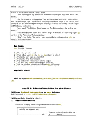 GRADE 3 ENGLISH TEACHER’S GUIDE 
symbol. It represents our country,” replied Malou. 
“ Yes, the Philippine flag is one of the most beautifully designed flags in the world,” said 
Mother. 
“Our flag is made up of three colors. These are blue, red and white with a golden yellow 
sun. The sun has eight rays. These stand for the eight provinces that fought for the freedom of the 
country. It has also three stars representing the three major islands of the country—Luzon,Visayas 
and Mindanao,” said Malou. 
Father added, “We Filipinos should respect our flag. Doing so shows that we love our 
country.” 
“Yes! I think Filipinos are the most patriotic people in the world. We are willing to give up 
our lives for the Philippines,” Mother explained. 
“ That’s right, Father. That is why I make sure that I always show my love to for our 
country,” Malou said proudly. 
Post- Reading 
Discussion Questions 
1. Who is the girl in the story? 
2. What did she learn? W why she was she so happy in school? 
3. What do the sun’s eight rays stand for? 
4. What do the three stars represent? 
5. Why are Filipinos considered as patriotic people? 
4. Give three ways on how to show respect for our flag. 
5. How can you show your love and concern to for your country? 
Engagement Activity 
Refer the pupils to L20D1-Worksheet__, LM page__ for the Engagement Activityto Activity 
207. 
Lesson 20 Day 2: Decoding/Fluency/Writing/ Descriptive Adjectives 
Skill Lesson: Words and Sentences with au and ow aw diphthongs 
Refer your pupils to Activity 208L20D2-Worksheet _, LM page_. 
Skill Lesson: Using Descriptive Adjectives 
1. Presentation/Introduction 
Present the following sentence strips taken from the selection read. 
Describe the bag of Almira. Her bag 
is _______. ( square) 
1. Almira has a square bag. 
 