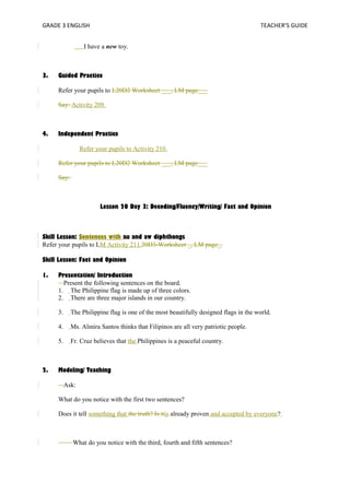 GRADE 3 ENGLISH TEACHER’S GUIDE 
I have a new toy. 
3. Guided Practice 
Refer your pupils to L20D2 Worksheet ___, LM page___ 
Say: Activity 209. 
4. Independent Practice 
Refer your pupils to Activity 210. 
Refer your pupils to L20D2 Worksheet ___, LM page___ 
Say: 
Lesson 20 Day 3: Decoding/Fluency/Writing/ Fact and Opinion 
Skill Lesson: Sentences with au and aw diphthongs 
Refer your pupils to LM Activity 211.20D3-Worksheet _, LM page_. 
Skill Lesson: Fact and Opinion 
1. Presentation/ Introduction 
Present the following sentences on the board. 
1. The Philippine flag is made up of three colors. 
2. There are three major islands in our country. 
3. The Philippine flag is one of the most beautifully designed flags in the world. 
4. Ms. Almira Santos thinks that Filipinos are all very patriotic people. 
5. Fr. Cruz believes that the Philippines is a peaceful country. 
2. Modeling/ Teaching 
Ask: 
What do you notice with the first two sentences? 
Does it tell something that the truth? Is itis already proven and accepted by everyone? 
What do you notice with the third, fourth and fifth sentences? 
 