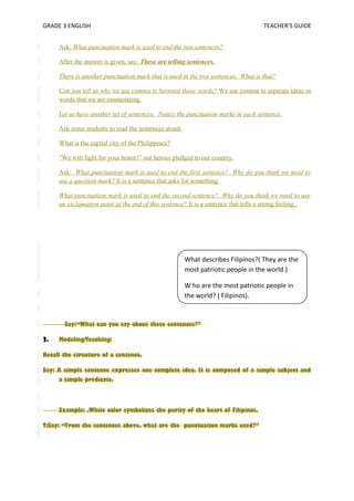 GRADE 3 ENGLISH TEACHER’S GUIDE 
Ask: What punctuation mark is used to end the two sentences? 
After the answer is given, say: These are telling sentences. 
There is another punctuation mark that is used in the two sentences. What is that? 
Can you tell us why we use comma in between those words? We use comma to separate ideas or 
words that we are enumerating. 
Let us have another set of sentences. Notice the punctuation marks in each sentence. 
Ask some students to read the sentences aloud. 
What is the capital city of the Philippines? 
“We will fight for your honor!” our heroes pledged to our country. 
Ask: What punctuation mark is used to end the first sentence? Why do you think we need to 
use a question mark? It is a sentence that asks for something. 
What punctuation mark is used to end the second sentence? Why do you think we need to use 
an exclamation point at the end of this sentence? It is a sentence that tells a strong feeling.. 
What describes Filipinos?( They are the 
most patriotic people in the world.) 
W ho are the most patriotic people in 
the world? ( Filipinos). 
Say:“What can you say about these sentences?” 
2. Modeling/Teaching: 
Recall the structure of a sentence. 
Say: A simple sentence expresses one complete idea. It is composed of a simple subject and 
a simple predicate. 
Example: .White color symbolizes the purity of the heart of Filipinos. 
T:Say: “From the sentences above, what are the punctuation marks used?” 
 