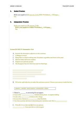 GRADE 3 ENGLISH TEACHER’S GUIDE 
3. Guided Practice: 
Refer your pupils to LM Activity 214A.20D4: Worksheet__: LM page__ 
Say 
4. Independent Practice: 
Refer your pupils to LM Activity 214B. 
Refer your pupils to L20D4: Worksheet__: LM page__ 
Say 
Lesson 20 DAY 5: Summative Test 
A. Encircle the descriptive adjective in the sentence. 
1. A Mango is sweet. 
2. Mang Max is a hard working man. He plants vegetables and fruits in his yard. 
3. Marlene bakes delicious cookies. 
4. Filipinos are patriotic people. 
5. The Kangaroo has two front feet and two hind legs. 
_______________________________________ 
__________________ __________________ 
__________________ ________________________ 
____________________________. 
__________________ 
B. Fill in the right adjective to make the sentences correct. Choose your answer inside the box. 
smarter , careful, most creative, resourceful, oldest 
1. Daniel is _______ in answering his test papers. 
2. Cjay is the ________________ student among them in napkin folding. 
3. Lola is the___________woman in the village. 
4. In our class, Zarena is ____________than Rochelle. 
5. Via Ann used the old roses in decorating her valentine card. She is ______________. 
C. Write F if it is a fact and O if it is an opinion. 
______________1. Trees provide us with oxygen. 
 