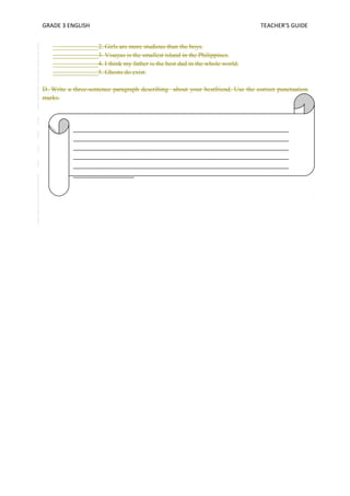GRADE 3 ENGLISH TEACHER’S GUIDE 
______________2. Girls are more studious than the boys. 
______________3. Visayas is the smallest island in the Philippines. 
______________4. I think my father is the best dad in the whole world. 
______________5. Ghosts do exist. 
D. Write a three-sentence paragraph describing about your bestfriend. Use the correct punctuation 
marks. 
___________________________________________________________________ 
___________________________________________________________________ 
___________________________________________________________________ 
___________________________________________________________________ 
___________________________________________________________________ 
___________________ 
 