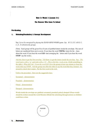GRADE 3 ENGLISH TEACHER’S GUIDE 
Unit 3: Week 3 (Lesson 21) 
The Monster Who Came To School 
Pre-Reading 
1. Unlocking/Vocabulary & Concept Development 
Say: Let us be energized by playing the HAND-MIND WORD game. Say R U L E S. All R, U, 
L ,E , S will form the groups. 
(Note: Each group will be given five (5) sets of jumbled letters inside the envelope. The sets of 
letters are numbered from one to seven. If you hear the word THINK, listen for the clues 
about the word. If you hear the word GO -start arranging the letters and if you hear the word 
STOP- say the word.) 
Ask the class to get the first envelop. Tell them to get the letters inside the envelop. Say: The 
word starts with a “g” and ends with a “d”. This is the hint. Look at me. (Grab something in 
the table.) What did I do? Form the word GO. Give the group at least one minute to form the 
word, then say STOP. Ask the group one after the other to say the word that they formed. Go 
around to check their output. Put the first word in the web. 
Follow the procedure. Here are the suggested clues: 
Screamed – demonstration 
Pounded – demonstration 
Poked – demonstration 
Dumped - demonstration 
Words inside the envelope are grabbed, screamed, pounded, poked, dumped )These words 
should be written around the word Monster.)Model the unlocking through actions so children 
could have a hint. 
2. Motivation 
monste 
r 
 