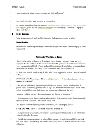 GRADE 3 ENGLISH TEACHER’S GUIDE 
Imagine a school with a monster, what do you think will happen? 
(Let pupils their share ideas about the given question. 
As partners share ideas about the question: Imagine a school with a monster. What do you think 
will happen? , pPost and use Detective Sinegata Chart for the pupils’ responses. Let pupils’ 
ideas freely flow.) 
3. Motive Question 
What do you think will Andy and his classmates feel meeting a monster at school? 
During Reading 
(Note: Before the reading time begins, the teacher assigns some pupils for the role play of some 
story parts.) 
The Monster Who Came to School 
When Andy got on the bus on the first day of school, he saw a monster! Andy was very 
surprised. He did not know that monsters were allowed to go to school. But there the monster 
was. It was making all kinds of noise and would not sit down. It climbed on the seats and put 
its head out the window. It took up so much room that Andy had no place to sit. 
“Wow, that monster sure is noisy! I’ll bet it isn’t even supposed to be here,” Andy whispered 
to Vicky. 
STOP AND ASK: What do you think thewill the teacher will feel when she sees seeing a 
monster at in school? 
But Andy’s teacher was not at all surprised to see the monster entered the classroom. It 
pushed ahead of everyone, grabbed a box of toys, and dumped them on the floor. When Andy 
and the other children sat at their places, the monster started to throw the toys. 
Stop that!” said the teacher. “Even monsters are not allowed to throw toys.” 
The monster dropped the toys and started screaming. It screamed so loudly that no one could 
hear the teacher. “Be quiet!” the teacher finally said. 
The monster stopped screaming and the teacher said, “It’s time to play outside.” 
STOP AND ASK: What do you think would the monster do? 
Everyone stood up and walked to the door—everyone except the monster. It ran out the door 
without waiting for directions. 
Outside, the monster continued to behave like a monster. It pushed some children and took 
toys from others. It climbed up the slide the wrong way and sat at the top so no one else could 
slide down. 
 