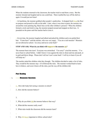 GRADE 3 ENGLISH TEACHER’S GUIDE 
When the students returned to the classroom, the teacher tried to read them a story. But the 
monster shouted and laughed and no one could hear. Then it pulled the toys off the shelves 
again. It would just not listen! 
At lunchtime, the monster grabbed other people’s sandwiches. It dropped food in on the floor 
on purpose and poured its milk on the table. Later, when it was time to paint, the monster ran 
around the room painting big, black lines on the other children’s pictures! When the children 
formed a circle and tried to sing, the monster jumped around and stepped on their toes. It 
pounded on the piano until the teacher had to close it. 
At rest time, the monster laughed and talked and poked the children and even pulled their 
hair. “Come here!” said the teacher, who was very angry. “You are a real monster! Monsters 
are not allowed at school. Go away and never come back!” 
STOP AND ASK: What do you think will happen to the monster do? 
The monster burst into tears! Everyone was astonished. “I’m sorry!” cried the monster. “I’ve 
never been to school before. I didn’t know it was against the rules to shout and run and push, or 
to grab and throw things. Please don’t tell me I can’t come back! I will try to learn if you all 
will help me.” 
The teacher asked the children what they thought. The children decided to make a list of rules. 
They would let the monster stay---if it followed the rules. The monster worked hard to learn 
how to behave, and soon it knew all the rules, just the way all the children did. 
Post Reading 
1. Discussion Questions 
1. How did Andy feel seeing a monster at school? 
2. How did the monster behave? 
3. 
3. Why do you think did the monster behaved that way? 
4. What did the monster really want? 
5. What rules inside the classroom did the monster learn? 
4. Why d it isis it important to follow school rules? 
 