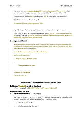 GRADE 3 ENGLISH TEACHER’S GUIDE 
Say: Let us look at the Detective Sinegata Chart again.what we have What have you written 
about the question: Imagine a school with a monster. What do you think will happen? 
Are your answers similar with to what happened to in the story? What are your proofs? 
How did the monster’s behavior change? 
Do you think following rules is important? Why? 
Say: This time, at the count of one, two, three, start working with your group mates. 
(Note: Have the pupils decide on what they should draw or role play an /act out/make a skit for 
the assigned story part. Before the presentation, ask what self-control is and remind pupils if the 
monster had self-control at the start of the story) 
2. Engagement Activity 
After discussing w/in their groups , whole class will listen to each group presentation and rate 
them after through rubrics. Refer your pupils on the parts of the story they have to /act out/draw 
to L21D1-Worksheet __: LM, page__ 
Group R Make a poster of at least 1 rule inside the class- 
Group U:Act out the part: 
Group L: Make a skit of the part: 
Group E: Draw the part: 
Group S: Act out a part: 
Refer to Activity 216. 
Lesson 21 Day 2: Decoding/Fluency/Writing/Cause and Effect 
Skill Lesson: Words with ou and ow diphthongs 
Refer your pupils to L21D4 Worksheet _, LM page_.Activity 217. 
Skill Lesson: Cause and Effect 
1. Presentation/Introduction Link-lines-in 
Say: Let us have the SAY DO- DON’T game. Say DO if the line I will read or illustration I will 
show is a good thing to be done in school and Don’t if it is not. Ready? 
1. I will walk at the corridor. 
2. I will chew gum during class hours. 
 