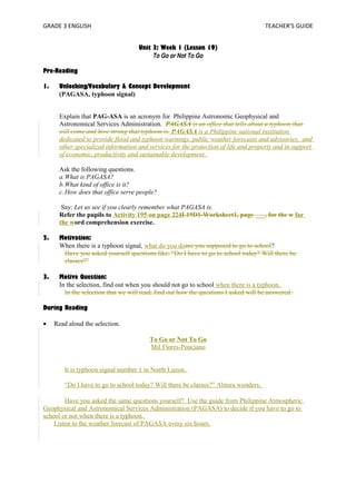 GRADE 3 ENGLISH TEACHER’S GUIDE 
Unit 3: Week 1 (Lesson 19) 
To Go or Not To Go 
Pre-Reading 
1. Unlocking/Vocabulary & Concept Development 
(PAGASA, typhoon signal) 
Explain that PAG-ASA is an acronym for Philippine Astronomic Geophysical and 
Astronomical Services Administration. PAGASA is an office that tells about a typhoon that 
will come and how strong that typhoon is. PAGASA is a Philippine national institution 
dedicated to provide flood and typhoon warnings, public weather forecasts and advisories, and 
other specialized information and services for the protection of life and property and in support 
of economic, productivity and sustainable development. 
Ask the following questions. 
a.What is PAGASA? 
b.What kind of office is it? 
c.How does that office serve people? 
Say: Let us see if you clearly remember what PAGASA is. 
Refer the pupils to Activity 195 on page 224L19D1-Worksheet1, page ___, for the w for 
the word comprehension exercise. 
2. Motivation: 
When there is a typhoon signal, what do you doare you supposed to go to school? 
Have you asked yourself questions like: “Do I have to go to school today? Will there be 
classes?” 
3. Motive Question: 
In the selection, find out when you should not go to school when there is a typhoon. 
In the selection that we will read, find out how the questions I asked will be answered. 
During Reading 
· Read aloud the selection. 
To Go or Not To Go 
Mil Flores-Ponciano 
It is typhoon signal number 1 in North Luzon. 
“Do I have to go to school today? Will there be classes?” Almira wonders. 
Have you asked the same questions yourself? Use the guide from Philippine Atmospheric 
Geophysical and Astronomical Services Administration (PAGASA) to decide if you have to go to 
school or not when there is a typhoon. 
Listen to the weather forecast of PAGASA every six hours. 
 
