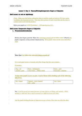 GRADE 3 ENGLISH TEACHER’S GUIDE 
Lesson 21 Day 3: Fluency/Writing/Comparative Degree of Adjective 
Skill Lesson: ou and ow diphthongs 
(Note: Make sure that before asking the class to read the words in Activity 219, have some 
vocabulary development activity. You may show picture of each word, then ask the class to 
connect each word with the picture.) 
Refer your pupils to L21D4 Worksheet _, LM pageActivity 219_. 
Skill Lesson: Comparative Degree of Adjective 
1. Presentation/Introduction 
Before class begins, post the ‘More fun with things around usif we follow rules! Observe the 
pupils’ responses as they do the I-Stand activity. Write pupils’ ideas on the cause and effect 
chart 
More fun if we follow the ruleswith things around us! 
Give each pupil names of animals and other things that they can compare. 
(Examples: 
dog – cat 
Rose – Sampaguita 
carabao - goat 
1liter bottle - 500mL bottle 
horse – goat 
helicopter - airplane 
Assign some pupils to serve as post. Each of them will be holding each of the following 
adjectives: 
big - bigger fragrant – more fragrant 
tall -– taller 
fast - faster 
Say: I will be giving you names/pictures of some objects or things, and animals. While 
holding it, think how these objects/animals are different from each other. 
Ask the pupils holding the pair of adjectives to go in front of the class one after the other. 
 