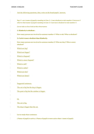 GRADE 3 ENGLISH TEACHER’S GUIDE 
Ask the following questions, then, write on the board pupils’ answers. 
Say: I see ( name of pupils) standing in Line 1: I am obedient to rule number 1 however I 
observe that (name of pupil) standing in Line 2: I am more obedient to rule number 1. 
Let us take a close look at this observation. 
1. Kimberly is obedient . 
How many persons are involved in sentence number 1? Who is she? Who is obedient? 
2. Carlo is more obedient than Kimberly. 
How many persons are involved in sentence number 2? Who are they? Who is more 
obedient? 
Which are big? 
Which are bigger? 
Which is fragrant? 
Which is more fragrant? 
Which is tall? 
Which is taller? 
Which are fast? 
Which are faster? 
Suggested sentences. 
The cat is big but the dog is bigger. 
The goat is big but the carabao is bigger. 
Or 
The cat is big. 
The dog is bigger than the cat. 
Let us study these sentences. 
( Name of pupil) is active. ( Name of pupil) is more active than ( name of pupil). 
 