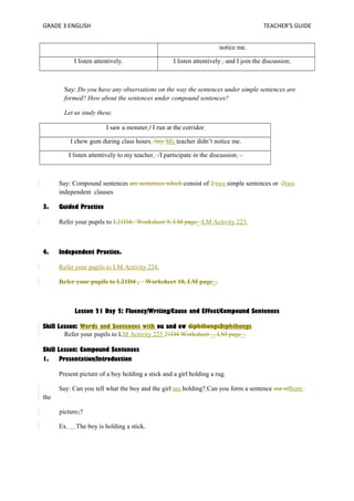 GRADE 3 ENGLISH TEACHER’S GUIDE 
notice me. 
I listen attentively. I listen attentively , and I join the discussion. 
Say: Do you have any observations on the way the sentences under simple sentences are 
formed? How about the sentences under compound sentences? 
Let us study these. 
I saw a monster./ I run at the corridor. 
I chew gum during class hours. /my My teacher didn’t notice me. 
I listen attentively to my teacher. /I participate in the discussion. .. 
Say: Compound sentences are sentences which consist of 2 two simple sentences or 2two 
independent clauses 
3. Guided Practice 
Refer your pupils to L21D4, Worksheet 9, LM page_.LM Activity 223. 
4. Independent Practice. 
Refer your pupils to LM Activity 224. 
Refer your pupils to L21D4 , Worksheet 10, LM page_. 
Lesson 21 Day 5: Fluency/Writing/Cause and Effect/Compound Sentences 
Skill Lesson: Words and Sentences with ou and ow diphthongsDiphthongs 
Refer your pupils to LM Activity 225.21D4 Worksheet _, LM page_. 
Skill Lesson: Compound Sentences 
1. Presentation/Introduction 
Present picture of a boy holding a stick and a girl holding a rug. 
Say: Can you tell what the boy and the girl are holding? Can you form a sentence out offrom 
the 
pictures? 
Ex. The boy is holding a stick. 
 