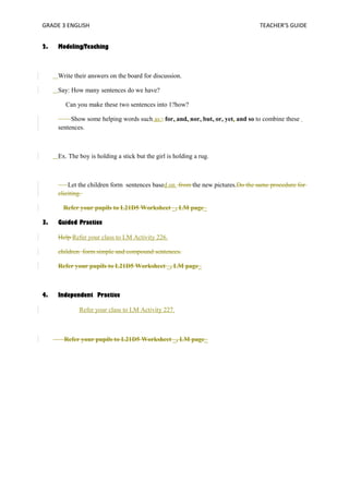 GRADE 3 ENGLISH TEACHER’S GUIDE 
2. Modeling/Teaching 
Write their answers on the board for discussion. 
Say: How many sentences do we have? 
Can you make these two sentences into 1?how? 
Show some helping words such as:; for, and, nor, but, or, yet, and so to combine these 
sentences. 
Ex. The boy is holding a stick but the girl is holding a rug. 
Let the children form sentences based on from the new pictures.Do the same procedure for 
eliciting. 
Refer your pupils to L21D5 Worksheet _, LM page_ 
3. Guided Practice 
Help Refer your class to LM Activity 226. 
children form simple and compound sentences. 
Refer your pupils to L21D5 Worksheet _, LM page_ 
4. Independent Practice 
Refer your class to LM Activity 227. 
Refer your pupils to L21D5 Worksheet _, LM page_ 
 