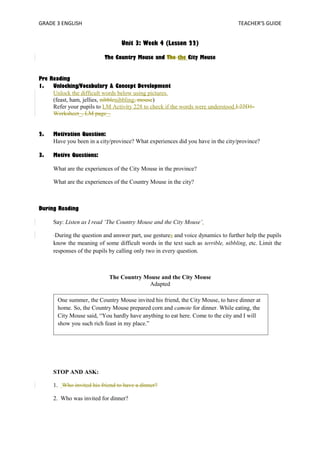 GRADE 3 ENGLISH TEACHER’S GUIDE 
Unit 3: Week 4 (Lesson 22) 
The Country Mouse and The the City Mouse 
Pre Reading 
1. Unlocking/Vocabulary & Concept Development 
Unlock the difficult words below using pictures. 
(feast, ham, jellies, nibblenibbling, mouse) 
Refer your pupils to LM Activity 228 to check if the words were understood.L22D1- 
Worksheet_, LM page_. 
2. Motivation Question: 
Have you been in a city/province? What experiences did you have in the city/province? 
3. Motive Questions: 
What are the experiences of the City Mouse in the province? 
What are the experiences of the Country Mouse in the city? 
During Reading 
Say: Listen as I read ‘The Country Mouse and the City Mouse’. 
During the question and answer part, use gestures and voice dynamics to further help the pupils 
know the meaning of some difficult words in the text such as terrible, nibbling, etc. Limit the 
responses of the pupils by calling only two in every question. 
The Country Mouse and the City Mouse 
Adapted 
One summer, the Country Mouse invited his friend, the City Mouse, to have dinner at 
home. So, the Country Mouse prepared corn and camote for dinner. While eating, the 
City Mouse said, “You hardly have anything to eat here. Come to the city and I will 
show you such rich feast in my place.” 
STOP AND ASK: 
1. Who invited his friend to have a dinner? 
2. Who was invited for dinner? 
 