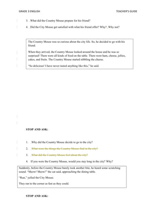 GRADE 3 ENGLISH TEACHER’S GUIDE 
3. What did the Country Mouse prepare for his friend? 
4. Did the City Mouse get satisfied with what his friend offer? Why? Why not? 
The Country Mouse was so curious about the city life. So, he decided to go with his 
friend. 
When they arrived, the Country Mouse looked around the house and he was so 
surprised! There were all kinds of food on the table. There were ham, cheese, jellies, 
cakes, and fruits. The Country Mouse started nibbling the cheese. 
“So delicious! I have never tasted anything like this,” he said. 
STOP AND ASK: 
1. Why did the Country Mouse decide to go to the city? 
2. What were the things the Country Mouse find in the city? 
3. What did the Country Mouse feel about the city? 
4. If you were the Country Mouse, would you stay long in the city? Why? 
Suddenly, before the Country Mouse barely took another bite, he heard some scratching 
sound. “Meow! Meow!” the cat said, approaching the dining table. 
“Run,” yelled the City Mouse. 
They ran to the corner as fast as they could. 
STOP AND ASK: 
 