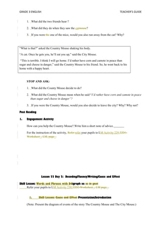 GRADE 3 ENGLISH TEACHER’S GUIDE 
1. What did the two friends hear ? 
2. What did they do when they saw the catmouse? 
3. If you were the one of the mice, would you also run away from the cat? Why? 
“What is that?” asked the Country Mouse shaking his body. 
“A cat. Once he gets you, he’ll eat you up,” said the City Mouse. 
“This is terrible. I think I will go home. I’d rather have corn and camote in peace than 
sugar and cheese in danger,” said the Country Mouse to his friend. So, he went back to his 
home with a happy heart. 
STOP AND ASK: 
1. What did the County Mouse decide to do? 
2. What did the Country Mouse mean when he said “I’d rather have corn and camote in peace 
than sugar and cheese in danger”? 
3. If you were the Country Mouse, would you also decide to leave the city? Why? Why not? 
Post Reading 
1. Engagement Activity 
How can you help the Country Mouse? Write him a short note of advice. 
For the instruction of the activity, Refer refer your pupils to LM Activity 229.22D1- 
Worksheet_, LM, page_. 
Lesson 22 Day 2: Decoding/Fluency/Writing/Cause and Effect 
Skill Lesson: Words and Phrases with Ddigraph oa as in goat 
Refer your pupils to LM Activity 230.22D2-Worksheet_, LM page_. 
1. Skill Lesson: Cause and Effect Presentation/Introduction 
(Note: Present the diagram of events of the story The Country Mouse and The City Mouse.) 
 