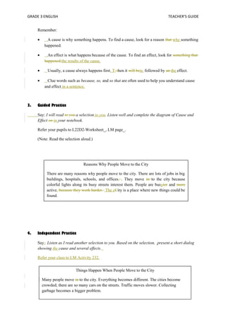 GRADE 3 ENGLISH TEACHER’S GUIDE 
Remember: 
· A cause is why something happens. To find a cause, look for a reason that why something 
happened. 
· An effect is what happens because of the cause. To find an effect, look for something that 
happened.the results of the cause. 
· Usually, a cause always happens first. T, then it will beis followed by an the effect. 
· Clue words such as because, so, and so that are often used to help you understand cause 
and effect in a sentence. 
3. Guided Practice 
Say: I will read to you a selection to you. Listen well and complete the diagram of Cause and 
Effect on in your notebook. 
Refer your pupils to L22D2-Worksheet_, LM page_. 
(Note: Read the selection aloud.) 
There are many reasons why people move to the city. There are lots of jobs in big 
buildings, hospitals, schools, and offices, . They move in to the city because 
colorful lights along its busy streets interest them. People are busyier and more 
active. because they work harder. The cCity is a place where new things could be 
found. 
4. Independent Practice 
Reasons Why People Move to the City 
Say:. Listen as I read another selection to you. Based on the selection, present a short dialog 
showing the cause and several effects. 
Refer your class to LM Activity 232. 
Things Happen When People Move to the City 
Many people move in to the city. Everything becomes different. The cities become 
crowded; there are so many cars on the streets. Traffic moves slower. Collecting 
garbage becomes a bigger problem. 
 