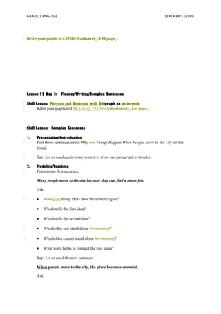 GRADE 3 ENGLISH TEACHER’S GUIDE 
Refer your pupils to L22D2-Worksheet_, LM page_. 
Lesson 22 Day 3: Fluency/Writing/Complex Sentences 
Skill Lesson: Phrases and Sentence with Ddigraph oa as in goat 
Refer your pupils to LM Activity 233.22D3-Worksheet_, LM page_. 
Skill Lesson: Complex Sentences 
1. Presentation/Introduction 
Post three sentences about Why and Things Happen When People Move to the City on the 
board. 
Say: Let us read again some sentences from our paragraph yesterday. 
2. Modeling/Teaching 
Point to the first sentence. 
Many people move to the city because they can find a better job. 
Ask: 
· Who How many ideas does the sentence give? 
· Which tells the first idea? 
· Which tells the second idea? 
· Which idea can stand alone for meaning? 
· Which idea cannot stand alone for meaning? 
· What word helps to connect the two ideas? 
Say: Let us read the next sentence. 
When people move to the city, the place becomes crowded. 
Ask: 
 