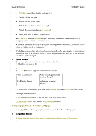 GRADE 3 ENGLISH TEACHER’S GUIDE 
· Who How many ideas does the sentence give? 
· Which tells the first idea? 
· Which tells the second idea? 
· Which idea can stand alone for meaning? 
· Which idea cannot stand alone for meaning? 
· What word helps to connect the two ideas? 
Say: This These sentences is called complex sentences. We combine two simple sentences 
using conjunctions to form a complex sentence. 
A complex sentence is made up of two parts, an independent calause and a dependent clause 
joined by linking words or conjunction. 
Words like because, when, after, though, as soon as and so that are examples of conjunctions 
that can be used in a complex sentence. These conjunctions make one part of the sentence 
subordinate to the other part. 
3. Guided Practice 
Let us have a fun activity. Interview anyone in the school about: 
1. What does s/he want to do? 
· 
· 3. What would happen if s/he continues doing it? 
What does she want? What would happen if s/he 
continue doing it? 
Ex. Drawing dresses dolls could have many 
clothes 
Let the children form complex sentences based on from the answers of from their interviewee. 
Forming Complex sentence 
1. She wants to draw dresses so that her dolls could have many clothes. 
Let the class w Write their answers on in your their notebook. 
Refer your pupils to L22D3-Worksheet_, LM page_. 
Guide the children in forming complex sentences especially in the use of conjunctions. 
4. Independent Practice 
Write on the board some of their answers for discussion, label the parts of the sentence. 
 