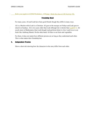GRADE 3 ENGLISH TEACHER’S GUIDE 
Refer your pupils to L22D4-Worksheet_, LM page_.Refer the class to LM Activity 236. 
Friendship Bond 
For many years, Ali and Leah have been good friends though they differ in many ways. 
Ali is a Muslim while Leah is a Christian. Ali goes to the mosque on Fridays and Leah goes to 
church on Sundays. Ali is two years older than Leah although she is shorter than Leahshe is. Ali 
excels more in Mathematics than Leah though Leah performs better in Arts. Leah loves to eat 
foods like Adobong Manok. On the other hand, Ali likes to eat fruits and vegetables. 
For them, it does not matter how different persons are as long as they understand each other. 
This is what makes their friendship last. 
4. Independent Practice 
Show a short skit showing how the characters in the story differ from each other. 
 