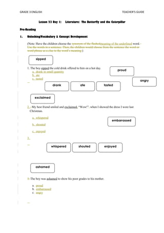 GRADE 3 ENGLISH TEACHER’S GUIDE 
sipped 
drank ate tasted 
exclaimed 
whispered shouted enjoyed 
ashamed 
proud 
embarrassed 
angry 
Lesson 23 Day 1: Literature: The Butterfly and the Caterpillar 
Pre-Reading 
1. Unlocking/Vocabulary & Concept Development 
(Note: Have the children choose the synonym of the flashedmeaning of the underlined word. 
Use the words in a sentence. Then, the children would choose from the sentence the word or 
word phrase as a clue to the word’s meaning.) 
1. The boy sipped the cold drink offered to him on a hot day. 
a. drank in small quantity 
b. ate 
c. tasted 
2. . My best friend smiled and exclaimed , “Wow!”, when I showed the dress I wore last 
Christmas. 
a. whispered 
b. shouted 
c. enjoyed 
3. 
3. The boy was ashamed to show his poor grades to his mother. 
a. proud 
b. embarrassed 
c. angry 
 