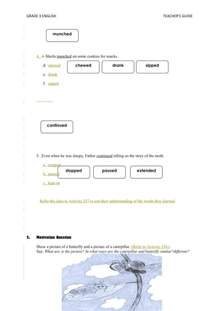 GRADE 3 ENGLISH TEACHER’S GUIDE 
munched 
4. 4. Sheila munched on some cookies for snacks. 
chewed drank sipped 
continued 
stopped paused extended 
d. chewed 
e. drank 
f. sipped 
5. Even when he was sleepy, Father continued telling us the story of the moth. 
a. stopped 
b. paused 
c. kept on 
Refer the class to Activity 237 to test their understanding of the words they learned. 
2. Motivation Question 
Show a picture of a butterfly and a picture of a caterpillar. (Refer to Activity 238.) 
Say: What are in the picture? In what ways are the caterpillar and butterfly similar?different? 
 