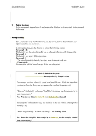 GRADE 3 ENGLISH TEACHER’S GUIDE 
3. Motive Question: 
Today, our story is about a butterfly and a caterpillar. Find out in the story their similarities and 
differences. 
During Reading: 
Say: Listen to the story that I will read to you. Be sure to find out the similarities and 
differences of the two characters. 
In between readings, ask the children to act out the following scenes: 
Paragraph 1-2: 
The butterfly saw the caterpillar and it was so ashamed to be seen with the caterpillar 
Paragraph 4: 
The butterfly saw a very different creature. 
Paragraph 5: 
The caterpillar told the butterfly how they were the same a week ago. 
Paragraph 6: 
The caterpillar told the butterfly to go, fly but not to be proud. 
The Butterfly and the Caterpillar 
an adaptation by Joseph Lauren 
One summer morning, a butterfly rested on a beautiful rose. While she sipped the 
sweet nectar from the flower, she saw a caterpillar crawl up the garden wall. 
“Horrors!” the butterfly exclaimed, “Stop! Don’t come near me. I’m ashamed to be 
seen where you are.” 
Ask: Why do you think the butterfly was the butterfly ashamed? 
The caterpillar continued crawling. He munched on the leaf without listening to the 
butterfly’s cry. 
“Where are your wings? What are you eating?” the butterfly asked. 
Ask: Does the caterpillar have wings?If he have has as the butterfly claimed 
then,where are they? 
 