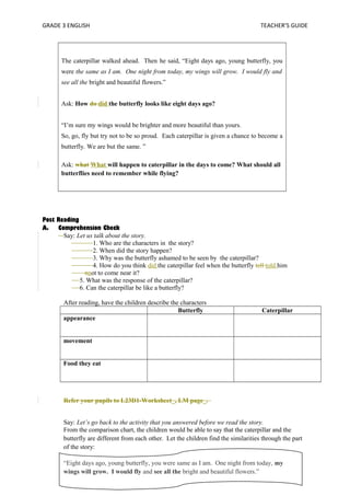 GRADE 3 ENGLISH TEACHER’S GUIDE 
The caterpillar walked ahead. Then he said, “Eight days ago, young butterfly, you 
were the same as I am. One night from today, my wings will grow. I would fly and 
see all the bright and beautiful flowers.” 
Ask: How do did the butterfly looks like eight days ago? 
“I’m sure my wings would be brighter and more beautiful than yours. 
So, go, fly but try not to be so proud. Each caterpillar is given a chance to become a 
butterfly. We are but the same. ” 
Ask: what What will happen to caterpillar in the days to come? What should all 
butterflies need to remember while flying? 
Post Reading 
A. Comprehension Check 
Say: Let us talk about the story. 
1. Who are the characters in the story? 
2. When did the story happen? 
3. Why was the butterfly ashamed to be seen by the caterpillar? 
4. How do you think did the caterpillar feel when the butterfly tell told him 
nnot to come near it? 
5. What was the response of the caterpillar? 
6. Can the caterpillar be like a butterfly? 
After reading, have the children describe the characters 
Butterfly Caterpillar 
appearance 
movement 
Food they eat 
Refer your pupils to L23D1-Worksheet_, LM page_. 
Say: Let’s go back to the activity that you answered before we read the story. 
From the comparison chart, the children would be able to say that the caterpillar and the 
butterfly are different from each other. Let the children find the similarities through the part 
of the story: 
“Eight days ago, young butterfly, you were same as I am. One night from today, my 
wings will grow. I would fly and see all the bright and beautiful flowers.” 
 