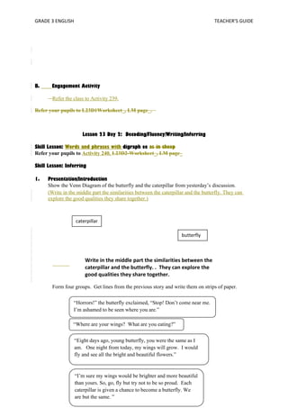 GRADE 3 ENGLISH TEACHER’S GUIDE 
B. Engagement Activity 
Refer the class to Activity 239. 
Refer your pupils to L23D1Worksheet_, LM page_. 
Lesson 23 Day 2: Decoding/Fluency/Writing/Inferring 
Skill Lesson: Words and phrases with digraph ee as in sheep 
Refer your pupils to Activity 240. L23D2-Worksheet_, LM page_ 
Skill Lesson: Inferring 
1. Presentation/Introduction 
Show the Venn Diagram of the butterfly and the caterpillar from yesterday’s discussion. 
(Write in the middle part the similarities between the caterpillar and the butterfly. They can 
explore the good qualities they share together.) 
caterpillar 
butterfly 
Write in the middle part the similarities between the 
caterpillar and the butterfly. . They can explore the 
good qualities they share together. 
Form four groups. Get lines from the previous story and write them on strips of paper. 
“Horrors!” the butterfly exclaimed, “Stop! Don’t come near me. 
I’m ashamed to be seen where you are.” 
“Where are your wings? What are you eating?” 
“Eight days ago, young butterfly, you were the same as I 
am. One night from today, my wings will grow. I would 
fly and see all the bright and beautiful flowers.” 
“I’m sure my wings would be brighter and more beautiful 
than yours. So, go, fly but try not to be so proud. Each 
caterpillar is given a chance to become a butterfly. We 
are but the same. ” 
 